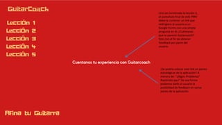 Una vez terminada la lección 5,
el pantallazo final de este PMV
debería contener un link que
redirigiera al usuario a un
Google Forms con una simple
pregunta en él: ¿Cuéntanos
que te pareció Guitarcoach?
Esto con el fin de obtener
Feedback por parte del
usuario.
¿Se podría colocar este link en partes
estratégicas de la aplicación? A
manera de: “¿Algún Problema?
Repórtalo aquí” De esa forma
podemos darle al usuario la
posibilidad de feedback en varias
partes de la aplicación
 
