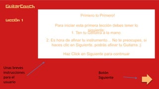 Primero lo Primero!
Para iniciar esta primera lección debes tener lo
siguiente:
1. Ten tu Guitarra a la mano.
2. Es hora de afinar tu instrumento… No te preocupes, si
haces clic en Siguiente, podrás afinar tu Guitarra ;)
Haz Click en Siguiente para continuar
Botón
Siguiente
Unas breves
instrucciones
para el
usuario
 