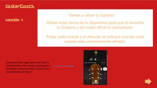 Vamos a afinar tu Guitarra
Debes estar cerca de tu dispositivo para que él escuche
tu Guitarra y así poder afinar tu instrumento.
Pulsa cada cuerda y el afinador te indicara cuando cada
cuerda este correctamente afinada.
¿Se podría hacer algo como esto? Que la
persona pulse cada cuerda y el programa
le indique si esta muy floja, o muy tensa o
correctamente afinada ?
 