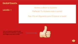Vamos a afinar tu Guitarra
Perfecto! Tu Guitarra esta a punto!
Una vez la Guitarra queda afinada,
desaparecería el afinador y aparecería
una imagen como esta o similar:
Haz Clic en Siguiente para Empezar a tocar!
 
