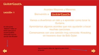 Acordes Mayores y Menores
Bienvenido a
En este punto
“debería” haber un
botón para que el
usuario pudiera
retroceder hacia la
sección del Afinador
Vamos a divertirnos un rato y a aprender como tocar la
Guitarra.
Aprendamos algunos acordes que nos ayudarán a tocar
muchas canciones.
Comencemos con una canción muy conocida: Knocking
on heavens door de Bob Dylan
Aquí el Usuario debe dar siguiente para iniciar
la lección
 