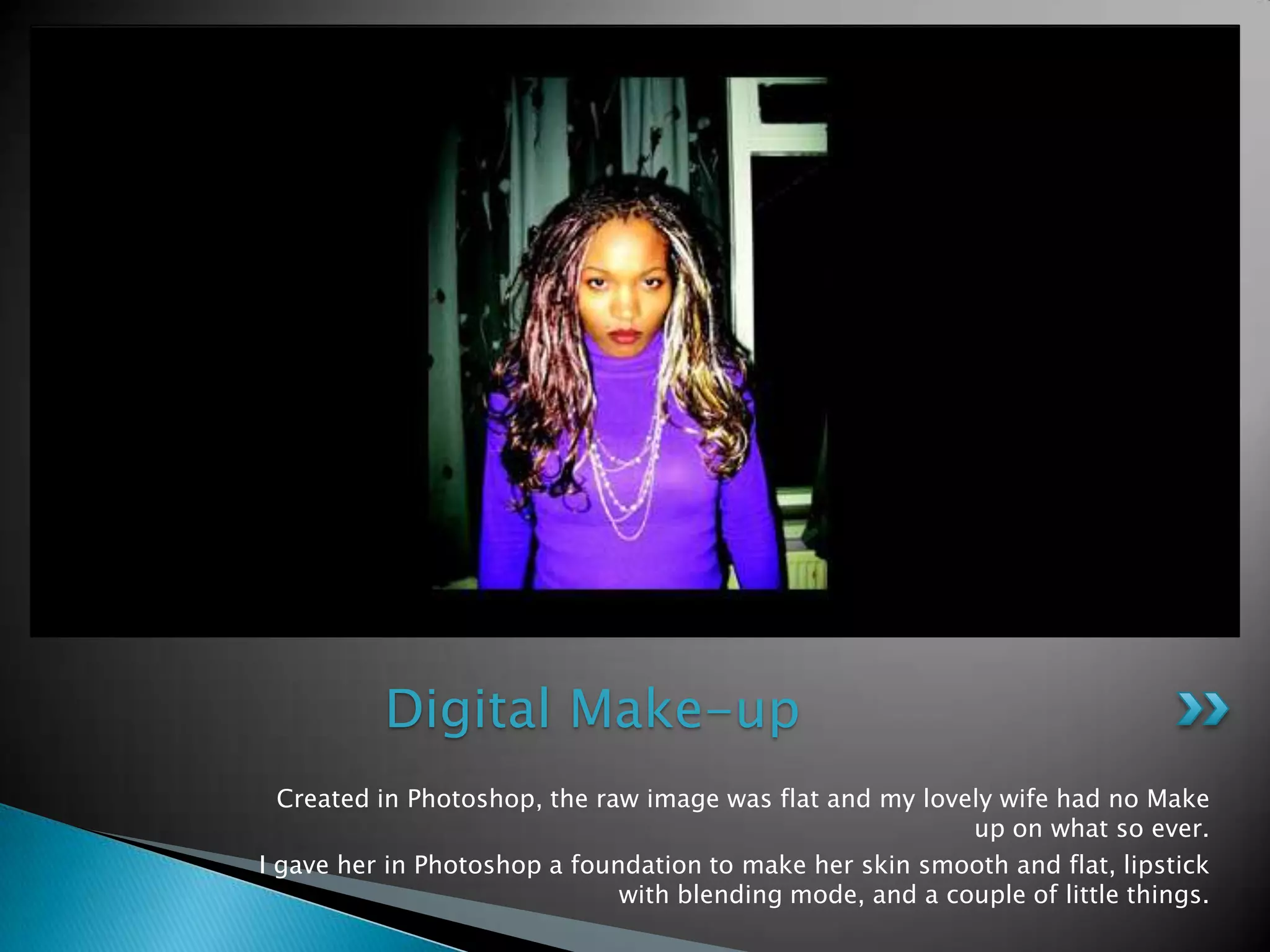 Created in Photoshop, the raw image was flat and mylovelywife had noMake up onwhatso ever. I gave her in Photoshop a foundation to make her skin smooth and flat, lipstick withblending mode, and a couple of littlethings.Digital Make-up