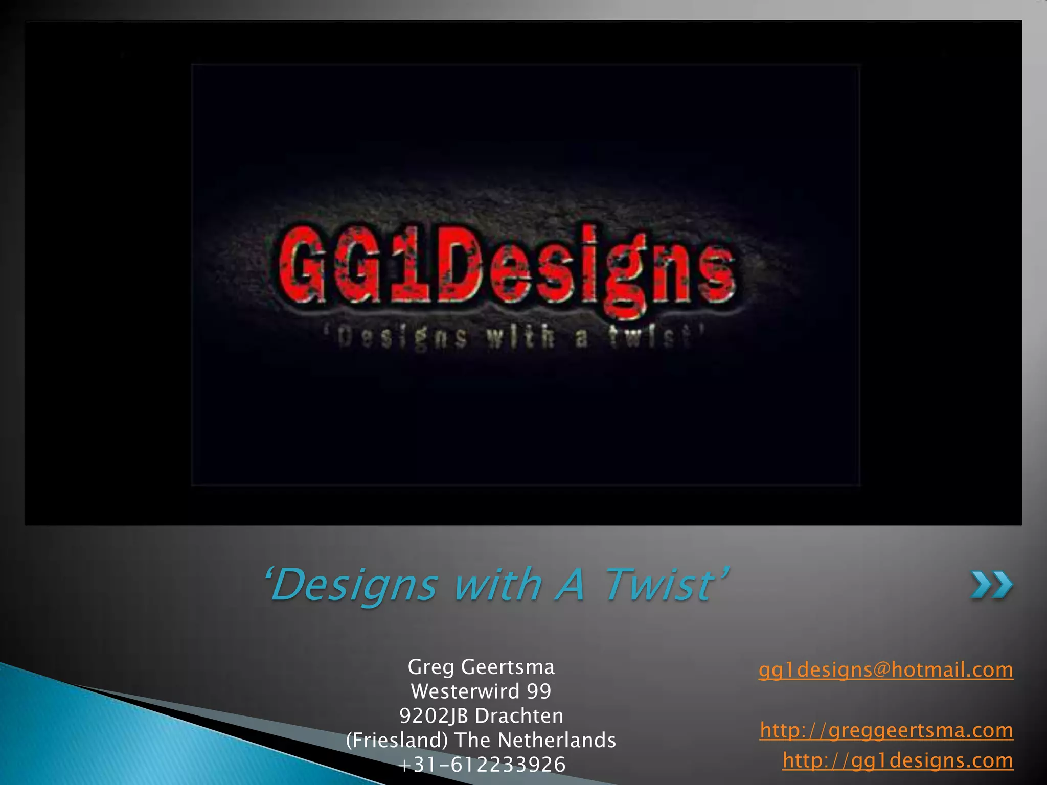 gg1designs@hotmail.comhttp://greggeertsma.comhttp://gg1designs.com‘Designs with A Twist’Greg GeertsmaWesterwird 999202JB Drachten(Friesland) The Netherlands+31-612233926