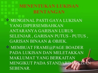 MENENTUKAN LUKISAN
         BENTANGAN
 MENGENAL PASTI GAYA LUKISAN
 YANG DIPERSEMBAHKAN
 ANTARANYA GARISAN LURUS
 SELENJAR , GARISAN PUTUS - PUTUS ,
 GARISAN BINAAN & OBJEK.
 MEMBUAT FRAME@PAGE BOADER
 PADA LUKISAN DAN MELETAKKAN
 MAKLUMAT YANG BERKAITAN
 MENGIKUT PADA STANDARD LUKISAN
 SEBENAR.
 