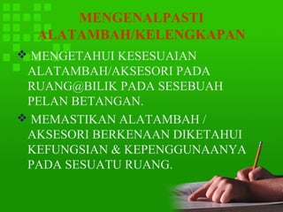 MENGENALPASTI
  ALATAMBAH/KELENGKAPAN
 MENGETAHUI KESESUAIAN
 ALATAMBAH/AKSESORI PADA
 RUANG@BILIK PADA SESEBUAH
 PELAN BETANGAN.
 MEMASTIKAN ALATAMBAH /
 AKSESORI BERKENAAN DIKETAHUI
 KEFUNGSIAN & KEPENGGUNAANYA
 PADA SESUATU RUANG.
 