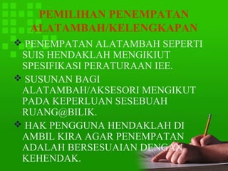 PEMILIHAN PENEMPATAN
  ALATAMBAH/KELENGKAPAN
 PENEMPATAN ALATAMBAH SEPERTI
 SUIS HENDAKLAH MENGIKIUT
 SPESIFIKASI PERATURAAN IEE.
 SUSUNAN BAGI
 ALATAMBAH/AKSESORI MENGIKUT
 PADA KEPERLUAN SESEBUAH
 RUANG@BILIK.
 HAK PENGGUNA HENDAKLAH DI
 AMBIL KIRA AGAR PENEMPATAN
 ADALAH BERSESUAIAN DENGAN
 KEHENDAK.
 