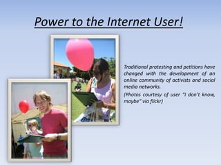 Power to the Internet User!


                Traditional protesting and petitions have
                changed with the development of an
                online community of activists and social
                media networks.
                (Photos courtesy of user “I don’t know,
                maybe” via flickr)
 