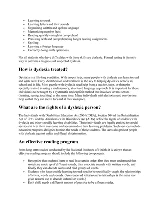 • Learning to speak
• Learning letters and their sounds
• Organizing written and spoken language
• Memorizing number facts
• Reading quickly enough to comprehend
• Persisting with and comprehending longer reading assignments
• Spelling
• Learning a foreign language
• Correctly doing math operations
Not all students who have difficulties with these skills are dyslexic. Formal testing is the only
way to confirm a diagnosis of suspected dyslexia.
How is dyslexia treated?
Dyslexia is a life-long condition. With proper help, many people with dyslexia can learn to read
and write well. Early identification and treatment is the key to helping dyslexics achieve in
school and in life. Most people with dyslexia need help from a teacher, tutor, or therapist
specially trained in using a multisensory, structured language approach. It is important for these
individuals to be taught by a systematic and explicit method that involves several senses
(hearing, seeing, touching) at the same time. Many individuals with dyslexia need one-on-one
help so that they can move forward at their own pace.
What are the rights of a dyslexic person?
The Individuals with Disabilities Education Act 2004 (IDEA), Section 504 of the Rehabilitation
Act of 1973, and the Americans with Disabilities Act (ADA) define the rights of students with
dyslexia and other specific learning disabilities. These individuals are legally entitled to special
services to help them overcome and accommodate their learning problems. Such services include
education programs designed to meet the needs of these students. The Acts also protect people
with dyslexia against unfair and illegal discrimination.
An effective reading program
From long-term studies conducted by the National Institutes of Health, it is known that an
effective reading program should include the following components.
• Recognize that students learn to read in a certain order: first they must understand that
words are made up of different sounds, then associate sounds with written words, and
finally they can decode words and read groups of words.
• Students who have trouble learning to read need to be specifically taught the relationships
of letters, words and sounds. (Awareness of letter/sound relationships is the main tool
good readers use to decode unfamiliar words.)
• Each child needs a different amount of practice to be a fluent reader.
 