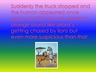 Suddenly the truck stopped and the human appeared once again and the human heard a strange sound like zebra’s getting chased by lions but even more suspicious than that.