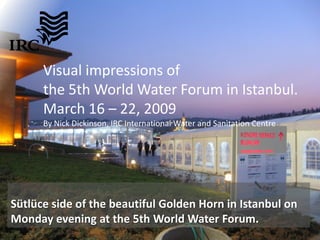 Visual impressions of
      the 5th World Water Forum in Istanbul.
      March 16 – 22, 2009
      By Nick Dickinson, IRC International Water and Sanitation Centre




Sütlüce side of the beautiful Golden Horn in Istanbul on
Monday evening at the 5th World Water Forum.
 