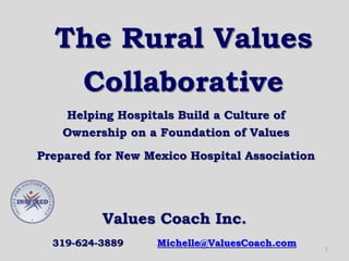 The Rural Values
Collaborative
Helping Hospitals Build a Culture of
Ownership on a Foundation of Values
Prepared for New Mexico Hospital Association
1
Values Coach Inc.
319-624-3889 Michelle@ValuesCoach.com
 