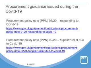 © 2020 PCC
Procurement guidance issued during the
Covid-19
Procurement policy note (PPN) 01/20 - responding to
Covid-19
https://www.gov.uk/government/publications/procurement-
policy-note-0120-responding-to-covid-19
Procurement policy note (PPN) 02/20 – supplier relief due
to Covid-19
https://www.gov.uk/government/publications/procurement-
policy-note-0220-supplier-relief-due-to-covid-19
 