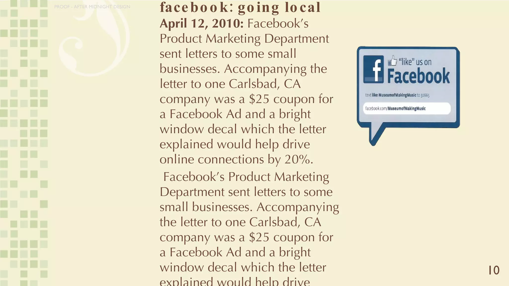 facebook: going local April 12, 2010:  Facebook’s Product Marketing Department sent letters to some small businesses. Accompanying the letter to one Carlsbad, CA company was a $25 coupon for a Facebook Ad and a bright window decal which the letter explained would help drive online connections by 20%.  Facebook’s Product Marketing Department sent letters to some small businesses. Accompanying the letter to one Carlsbad, CA company was a $25 coupon for a Facebook Ad and a bright window decal which the letter explained would help drive online connections by 20%.  10 PROOF - AFTER MIDNIGHT DESIGN 
