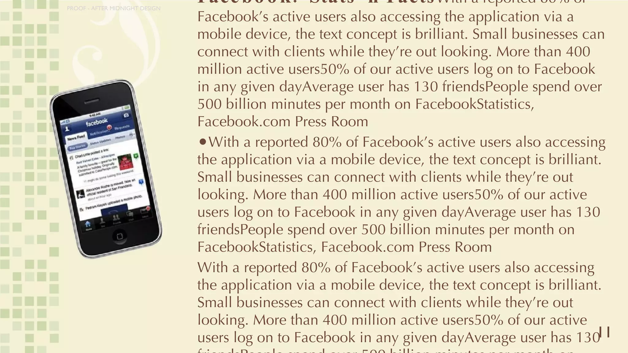 Facebook:  Stats ‘n Facts With a reported 80% of Facebook’s active users also accessing the application via a mobile device, the text concept is brilliant. Small businesses can connect with clients while they’re out looking. More than 400 million active users50% of our active users log on to Facebook in any given dayAverage user has 130 friendsPeople spend over 500 billion minutes per month on FacebookStatistics, Facebook.com Press Room With a reported 80% of Facebook’s active users also accessing the application via a mobile device, the text concept is brilliant. Small businesses can connect with clients while they’re out looking. More than 400 million active users50% of our active users log on to Facebook in any given dayAverage user has 130 friendsPeople spend over 500 billion minutes per month on FacebookStatistics, Facebook.com Press Room With a reported 80% of Facebook’s active users also accessing the application via a mobile device, the text concept is brilliant. Small businesses can connect with clients while they’re out looking. More than 400 million active users50% of our active users log on to Facebook in any given dayAverage user has 130 friendsPeople spend over 500 billion minutes per month on FacebookStatistics, Facebook.com Press Room 11 PROOF - AFTER MIDNIGHT DESIGN 