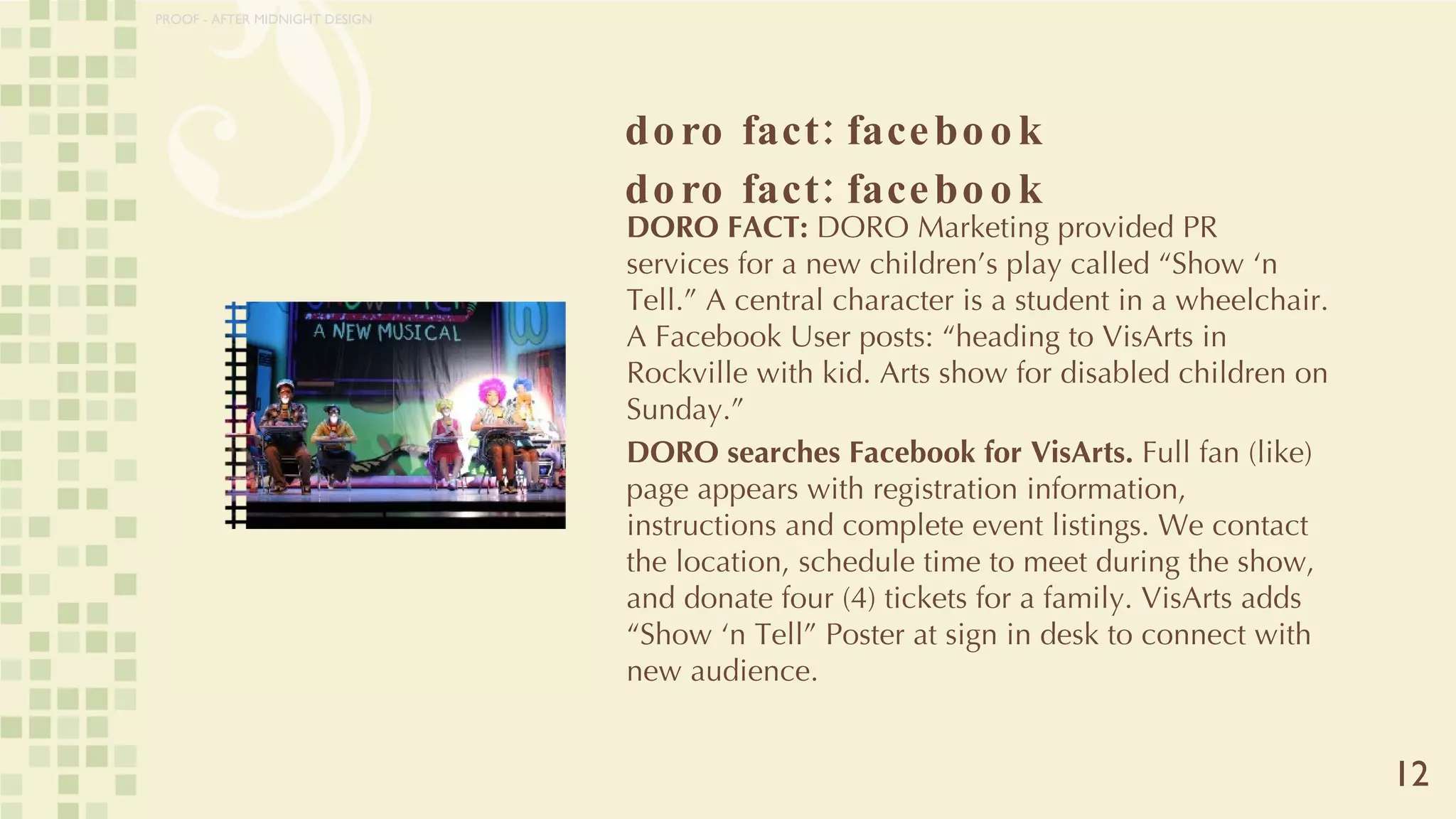 doro fact: facebook doro fact: facebook 12 DORO FACT:  DORO   Marketing provided PR services for a new children’s play called “Show ‘n Tell.” A central character is a student in a wheelchair. A Facebook User posts: “heading to VisArts in Rockville with kid. Arts show for disabled children on Sunday.” DORO searches Facebook for VisArts.  Full fan (like) page appears with registration information, instructions and complete event listings. We contact the location, schedule time to meet during the show, and donate four (4) tickets for a family. VisArts adds “Show ‘n Tell” Poster at sign in desk to connect with new audience.  PROOF - AFTER MIDNIGHT DESIGN 
