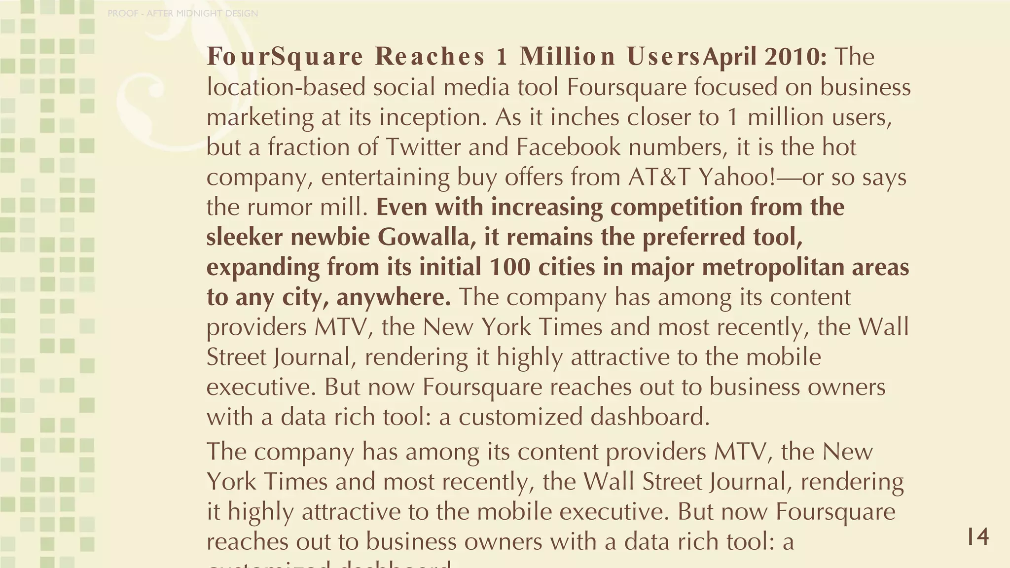 FourSquare Reaches 1 Million Users April 2010:  The location-based social media tool Foursquare focused on business marketing at its inception. As it inches closer to 1 million users, but a fraction of Twitter and Facebook numbers, it is the hot company, entertaining buy offers from AT&T Yahoo!—or so says the rumor mill.  Even with increasing competition from the sleeker newbie Gowalla, it remains the preferred tool, expanding from its initial 100 cities in major metropolitan areas to any city, anywhere.  The company has among its content providers MTV, the New York Times and most recently, the Wall Street Journal, rendering it highly attractive to the mobile executive. But now Foursquare reaches out to business owners with a data rich tool: a customized dashboard.  The company has among its content providers MTV, the New York Times and most recently, the Wall Street Journal, rendering it highly attractive to the mobile executive. But now Foursquare reaches out to business owners with a data rich tool: a customized dashboard.  14 PROOF - AFTER MIDNIGHT DESIGN 