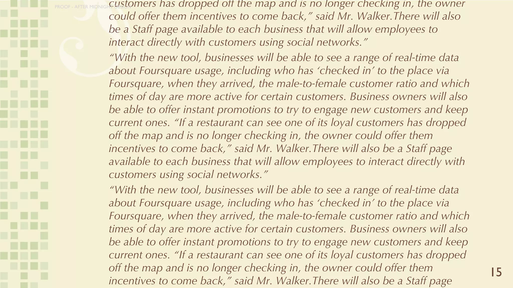 FourSquare: Measurable and Manageable A New York Times article shows how the company recently stepped up its business marketing. Rather than paraphrase its succinct explanation:  “With the new tool, businesses will be able to see a range of real-time data about Foursquare usage, including who has ‘checked in’ to the place via Foursquare, when they arrived, the male-to-female customer ratio and which times of day are more active for certain customers. Business owners will also be able to offer instant promotions to try to engage new customers and keep current ones. “If a restaurant can see one of its loyal customers has dropped off the map and is no longer checking in, the owner could offer them incentives to come back,” said Mr. Walker.There will also be a Staff page available to each business that will allow employees to interact directly with customers using social networks.” “ With the new tool, businesses will be able to see a range of real-time data about Foursquare usage, including who has ‘checked in’ to the place via Foursquare, when they arrived, the male-to-female customer ratio and which times of day are more active for certain customers. Business owners will also be able to offer instant promotions to try to engage new customers and keep current ones. “If a restaurant can see one of its loyal customers has dropped off the map and is no longer checking in, the owner could offer them incentives to come back,” said Mr. Walker.There will also be a Staff page available to each business that will allow employees to interact directly with customers using social networks.” “ With the new tool, businesses will be able to see a range of real-time data about Foursquare usage, including who has ‘checked in’ to the place via Foursquare, when they arrived, the male-to-female customer ratio and which times of day are more active for certain customers. Business owners will also be able to offer instant promotions to try to engage new customers and keep current ones. “If a restaurant can see one of its loyal customers has dropped off the map and is no longer checking in, the owner could offer them incentives to come back,” said Mr. Walker.There will also be a Staff page available to each business that will allow employees to interact directly with customers using social networks.” “ With the new tool, businesses will be able to see a range of real-time data about Foursquare usage, including who has ‘checked in’ to the place via Foursquare, when they arrived, the male-to-female customer ratio and which times of day are more active for certain customers. Business owners will also be able to offer instant promotions to try to engage new customers and keep current ones. “If a restaurant can see one of its loyal customers has dropped off the map and is no longer checking in, the owner could offer them incentives to come back,” said Mr. Walker.There will also be a Staff page available to each business that will allow employees to interact directly with customers using social networks.” 15 PROOF - AFTER MIDNIGHT DESIGN 