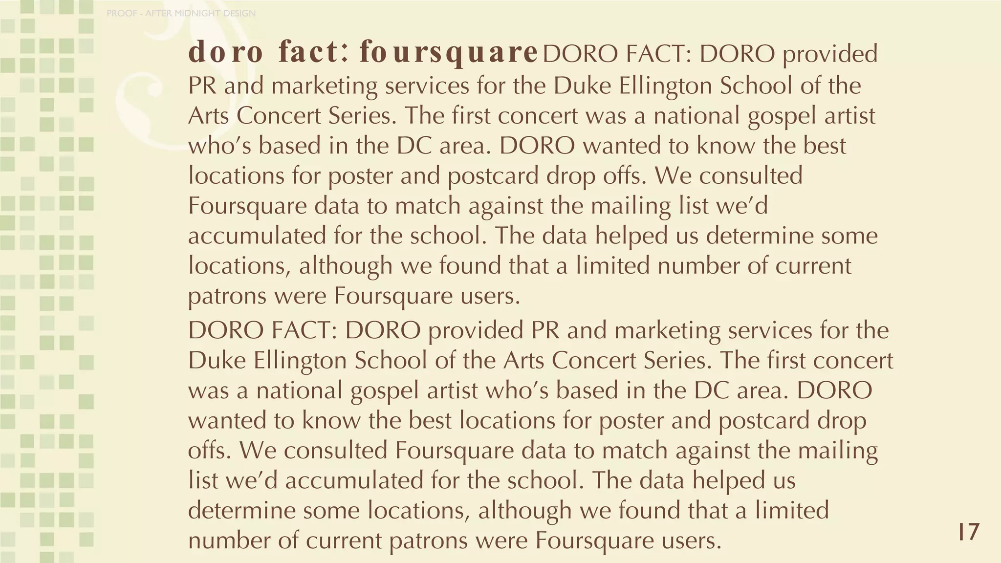 doro fact: foursquare DORO FACT: DORO provided PR and marketing services for the Duke Ellington School of the Arts Concert Series. The first concert was a national gospel artist who’s based in the DC area. DORO wanted to know the best locations for poster and postcard drop offs. We consulted Foursquare data to match against the mailing list we’d accumulated for the school. The data helped us determine some locations, although we found that a limited number of current patrons were Foursquare users. DORO FACT: DORO provided PR and marketing services for the Duke Ellington School of the Arts Concert Series. The first concert was a national gospel artist who’s based in the DC area. DORO wanted to know the best locations for poster and postcard drop offs. We consulted Foursquare data to match against the mailing list we’d accumulated for the school. The data helped us determine some locations, although we found that a limited number of current patrons were Foursquare users. 17 PROOF - AFTER MIDNIGHT DESIGN 