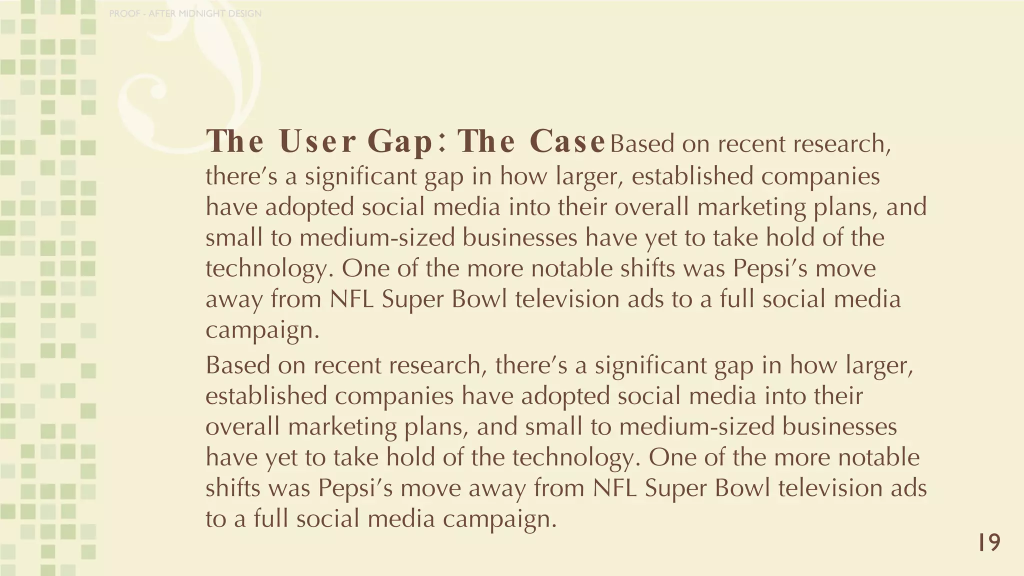 The User Gap: The Case Based on recent research, there’s a significant gap in how larger, established companies have adopted social media into their overall marketing plans, and small to medium-sized businesses have yet to take hold of the technology. One of the more notable shifts was Pepsi’s move away from NFL Super Bowl television ads to a full social media campaign. Based on recent research, there’s a significant gap in how larger, established companies have adopted social media into their overall marketing plans, and small to medium-sized businesses have yet to take hold of the technology. One of the more notable shifts was Pepsi’s move away from NFL Super Bowl television ads to a full social media campaign. 19 PROOF - AFTER MIDNIGHT DESIGN 