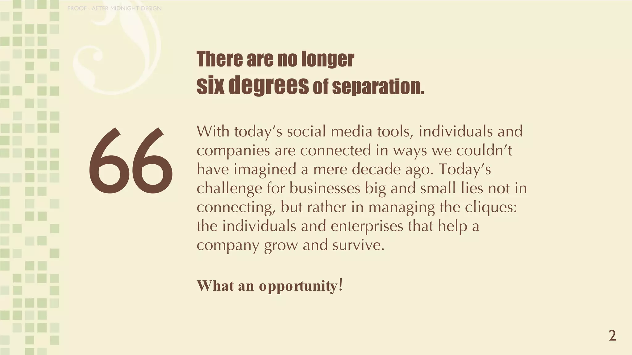 There are no longer  six degrees  of separation. With today’s social media tools, individuals and companies are connected in ways we couldn’t have imagined a mere decade ago. Today’s challenge for businesses big and small lies not in connecting, but rather in managing the cliques: the individuals and enterprises that help a company grow and survive.  What an opportunity! 2 6 6 PROOF - AFTER MIDNIGHT DESIGN 