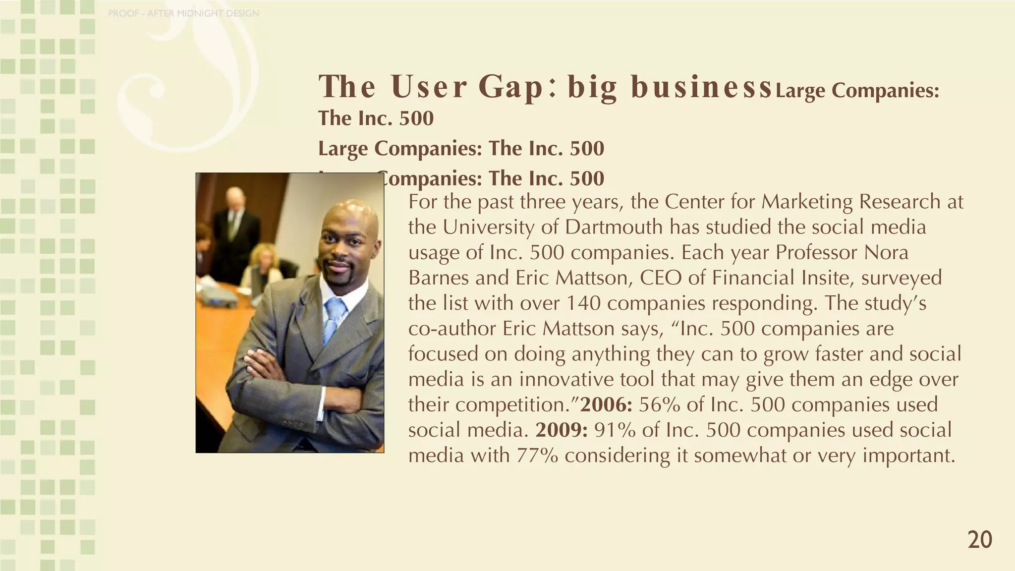 The User Gap: big business Large Companies: The Inc. 500 Large Companies: The Inc. 500 Large Companies: The Inc. 500 20 For the past three years, the Center for Marketing Research at the University of Dartmouth has studied the social media usage of Inc. 500 companies. Each year Professor Nora Barnes and Eric Mattson, CEO of Financial Insite, surveyed the list with over 140 companies responding. The study’s co-author Eric Mattson says, “Inc. 500 companies are focused on doing anything they can to grow faster and social media is an innovative tool that may give them an edge over their competition.” 2006:  56% of Inc. 500 companies used social media.  2009:  91% of Inc. 500 companies used social media with 77% considering it somewhat or very important. PROOF - AFTER MIDNIGHT DESIGN 