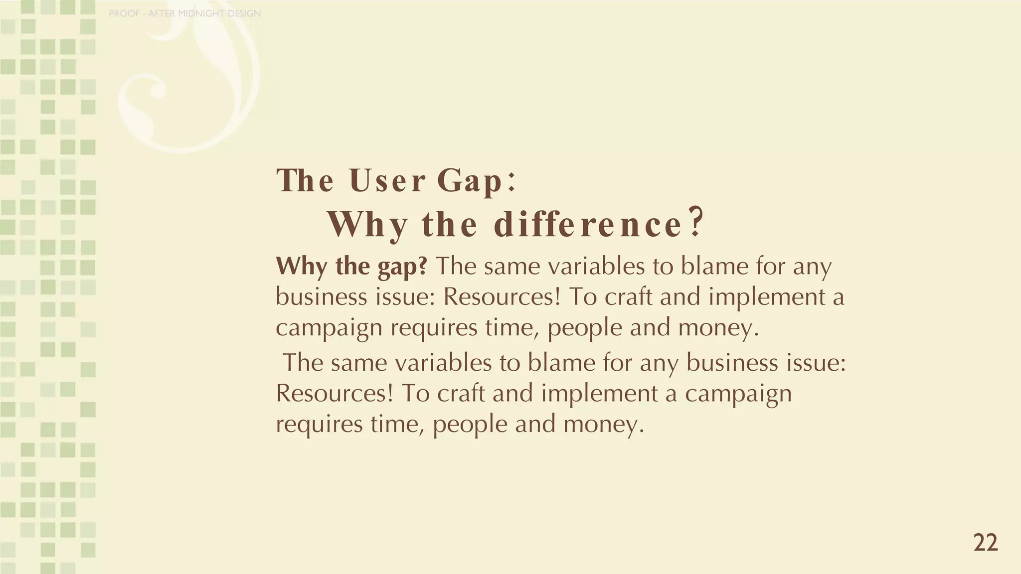 The User Gap:    Why the difference? Why the gap?  The same variables to blame for any business issue: Resources! To craft and implement a campaign requires time, people and money. The same variables to blame for any business issue: Resources! To craft and implement a campaign requires time, people and money. 22 PROOF - AFTER MIDNIGHT DESIGN 