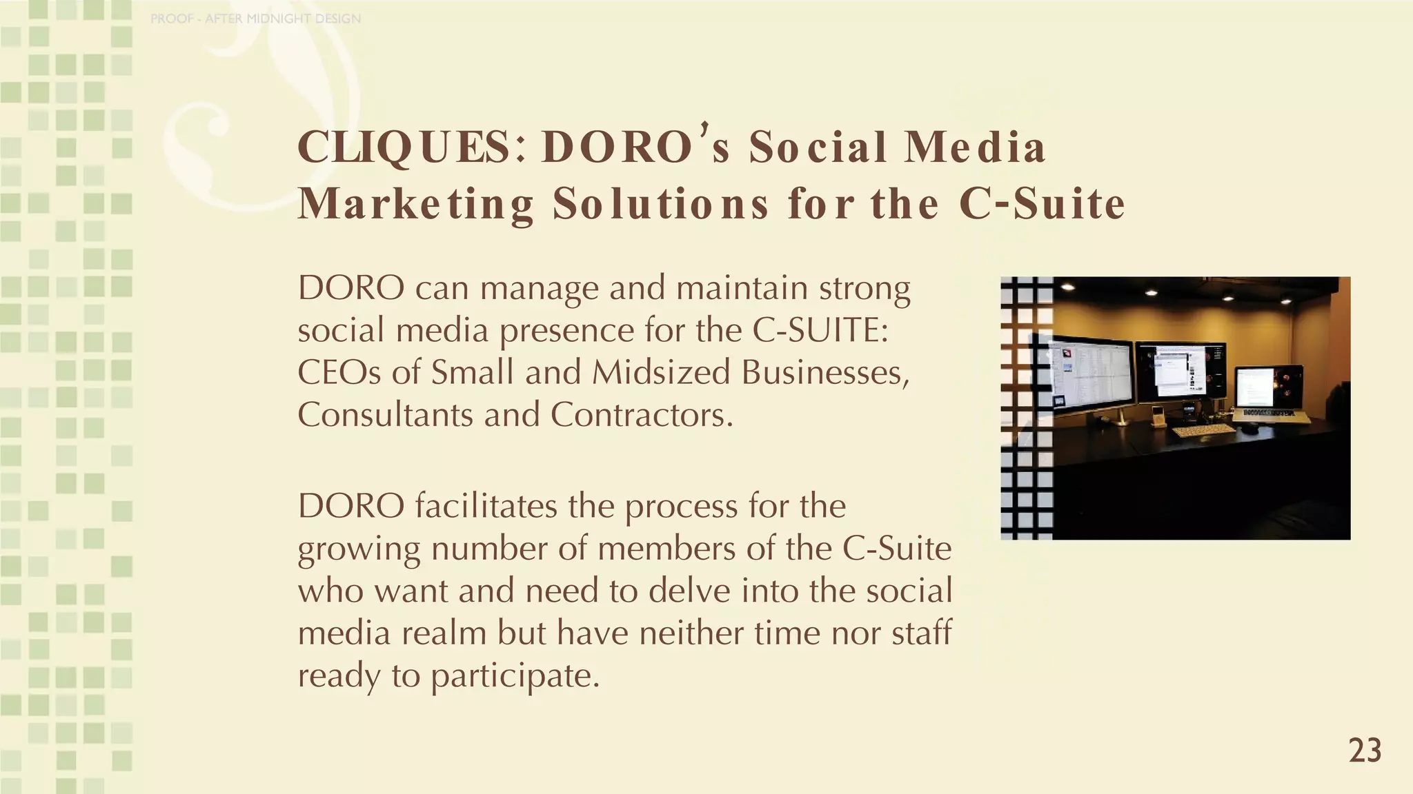 CLIQUES: DORO’s Social Media Marketing Solutions for the C-Suite 23 DORO can manage and maintain strong social media presence for the C-SUITE: CEOs of Small and Midsized Businesses, Consultants and Contractors.  DORO facilitates the process for the growing number of members of the C-Suite who want and need to delve into the social media realm but have neither time nor staff ready to participate. PROOF - AFTER MIDNIGHT DESIGN 
