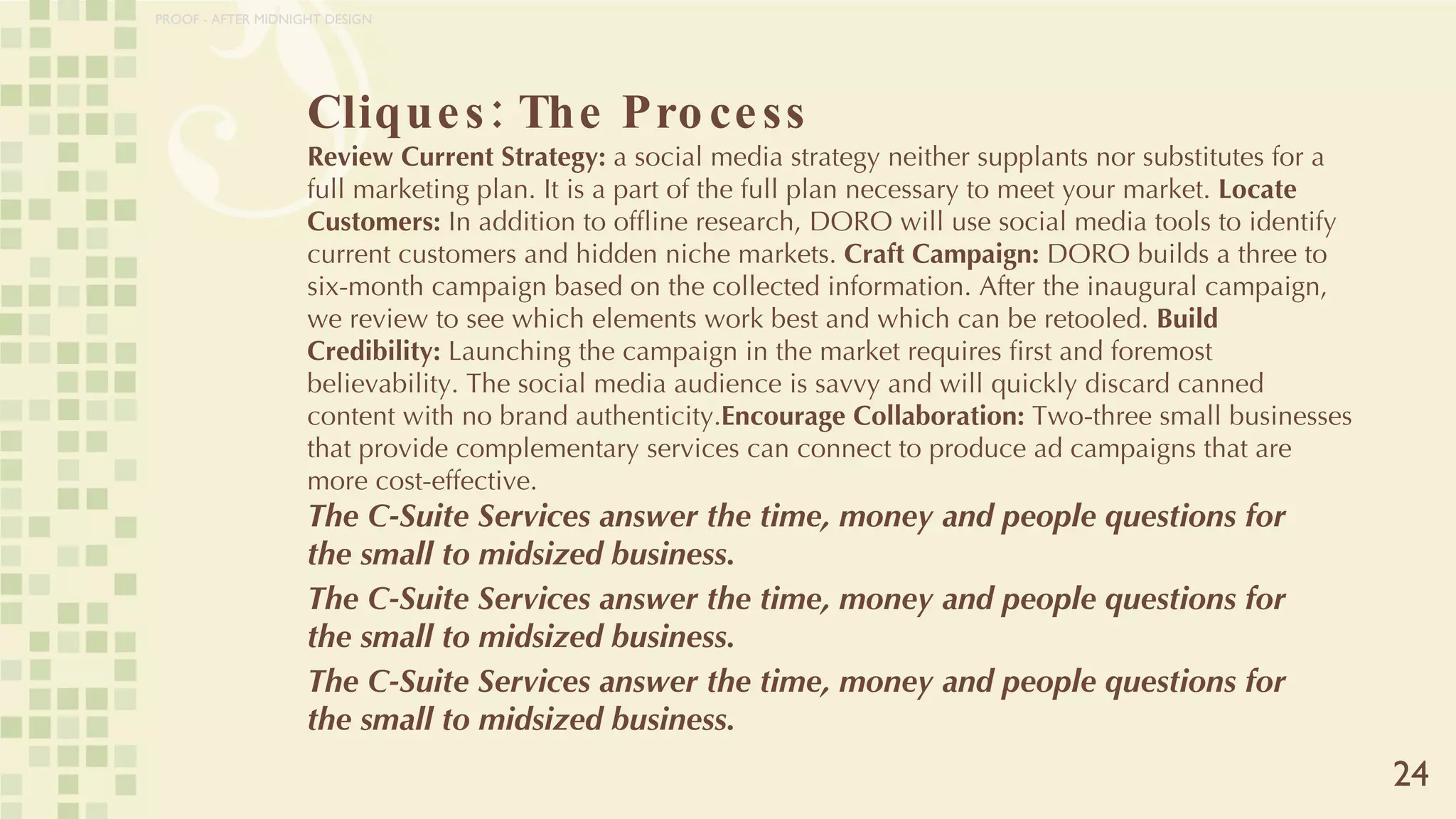 Cliques: The Process Review Current Strategy:  a social media strategy neither supplants nor substitutes for a full marketing plan. It is a part of the full plan necessary to meet your market.  Locate Customers:  In addition to offline research, DORO will use social media tools to identify current customers and hidden niche markets.  Craft Campaign:  DORO builds a three to six-month campaign based on the collected information. After the inaugural campaign, we review to see which elements work best and which can be retooled.  Build Credibility:  Launching the campaign in the market requires first and foremost believability. The social media audience is savvy and will quickly discard canned content with no brand authenticity. Encourage Collaboration:  Two-three small businesses that provide complementary services can connect to produce ad campaigns that are more cost-effective.  The C-Suite Services answer the time, money and people questions for the small to midsized business.  The C-Suite Services answer the time, money and people questions for the small to midsized business.  The C-Suite Services answer the time, money and people questions for the small to midsized business.  24 PROOF - AFTER MIDNIGHT DESIGN 