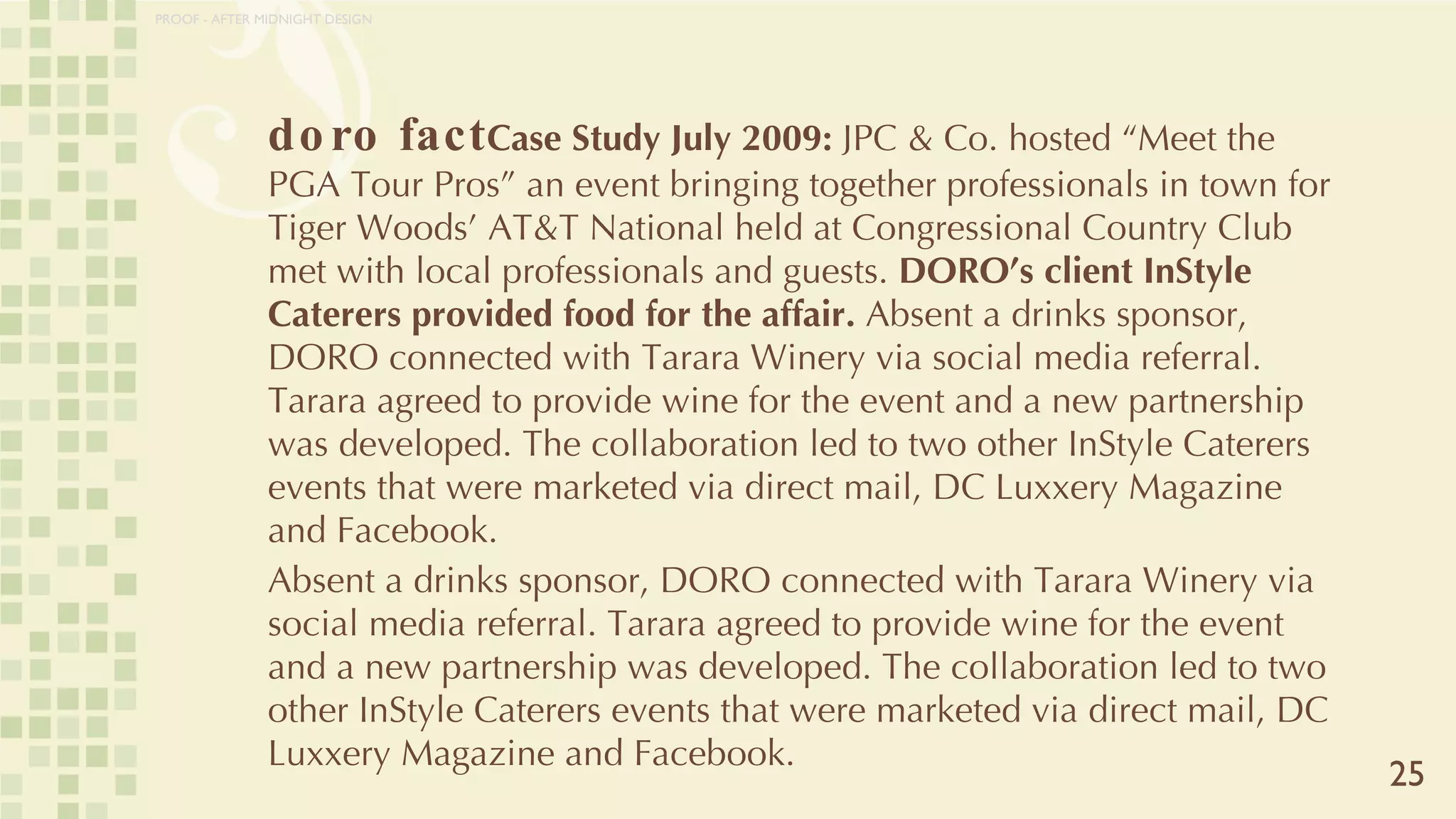 doro fact Case Study July 2009:  JPC & Co. hosted “Meet the PGA Tour Pros” an event bringing together professionals in town for Tiger Woods’ AT&T National held at Congressional Country Club met with local professionals and guests.  DORO’s client InStyle Caterers provided food for the affair.  Absent a drinks sponsor, DORO connected with Tarara Winery via social media referral. Tarara agreed to provide wine for the event and a new partnership was developed. The collaboration led to two other InStyle Caterers events that were marketed via direct mail, DC Luxxery Magazine and Facebook.  Absent a drinks sponsor, DORO connected with Tarara Winery via social media referral. Tarara agreed to provide wine for the event and a new partnership was developed. The collaboration led to two other InStyle Caterers events that were marketed via direct mail, DC Luxxery Magazine and Facebook.  25 PROOF - AFTER MIDNIGHT DESIGN 