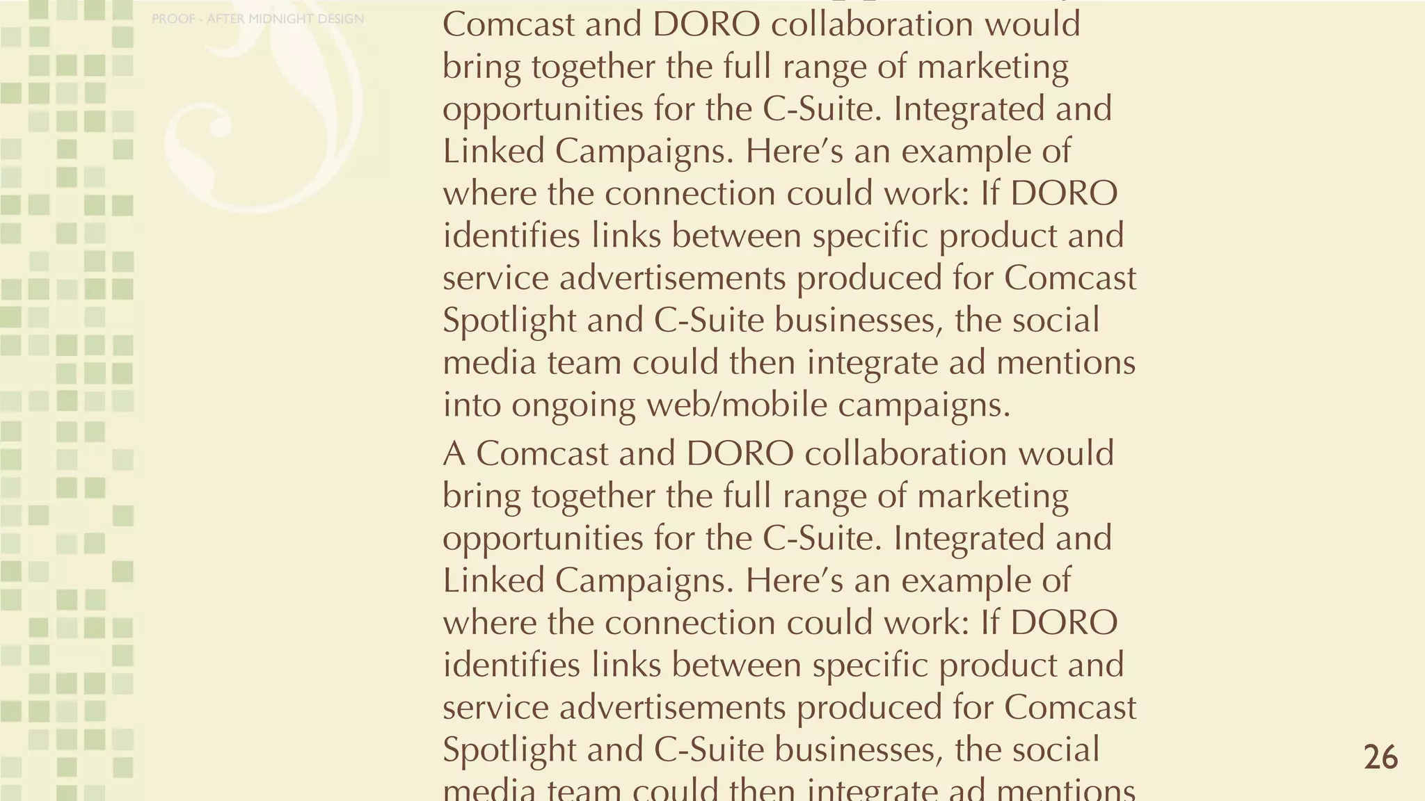 CLIQUES: The Opportunity A Comcast and DORO collaboration would bring together the full range of marketing opportunities for the C-Suite. Integrated and Linked Campaigns. Here’s an example of where the connection could work: If DORO identifies links between specific product and service advertisements produced for Comcast Spotlight and C-Suite businesses, the social media team could then integrate ad mentions into ongoing web/mobile campaigns.  A Comcast and DORO collaboration would bring together the full range of marketing opportunities for the C-Suite. Integrated and Linked Campaigns. Here’s an example of where the connection could work: If DORO identifies links between specific product and service advertisements produced for Comcast Spotlight and C-Suite businesses, the social media team could then integrate ad mentions into ongoing web/mobile campaigns.  26 PROOF - AFTER MIDNIGHT DESIGN 