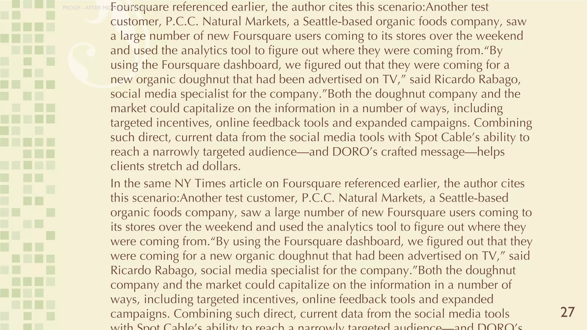 CLIQUES: The Opportunity (continued) In the same NY Times article on Foursquare referenced earlier, the author cites this scenario:Another test customer, P.C.C. Natural Markets, a Seattle-based organic foods company, saw a large number of new Foursquare users coming to its stores over the weekend and used the analytics tool to figure out where they were coming from.“By using the Foursquare dashboard, we figured out that they were coming for a new organic doughnut that had been advertised on TV,” said Ricardo Rabago, social media specialist for the company.”Both the doughnut company and the market could capitalize on the information in a number of ways, including targeted incentives, online feedback tools and expanded campaigns. Combining such direct, current data from the social media tools with Spot Cable’s ability to reach a narrowly targeted audience—and DORO’s crafted message—helps clients stretch ad dollars. In the same NY Times article on Foursquare referenced earlier, the author cites this scenario:Another test customer, P.C.C. Natural Markets, a Seattle-based organic foods company, saw a large number of new Foursquare users coming to its stores over the weekend and used the analytics tool to figure out where they were coming from.“By using the Foursquare dashboard, we figured out that they were coming for a new organic doughnut that had been advertised on TV,” said Ricardo Rabago, social media specialist for the company.”Both the doughnut company and the market could capitalize on the information in a number of ways, including targeted incentives, online feedback tools and expanded campaigns. Combining such direct, current data from the social media tools with Spot Cable’s ability to reach a narrowly targeted audience—and DORO’s crafted message—helps clients stretch ad dollars. 27 PROOF - AFTER MIDNIGHT DESIGN 