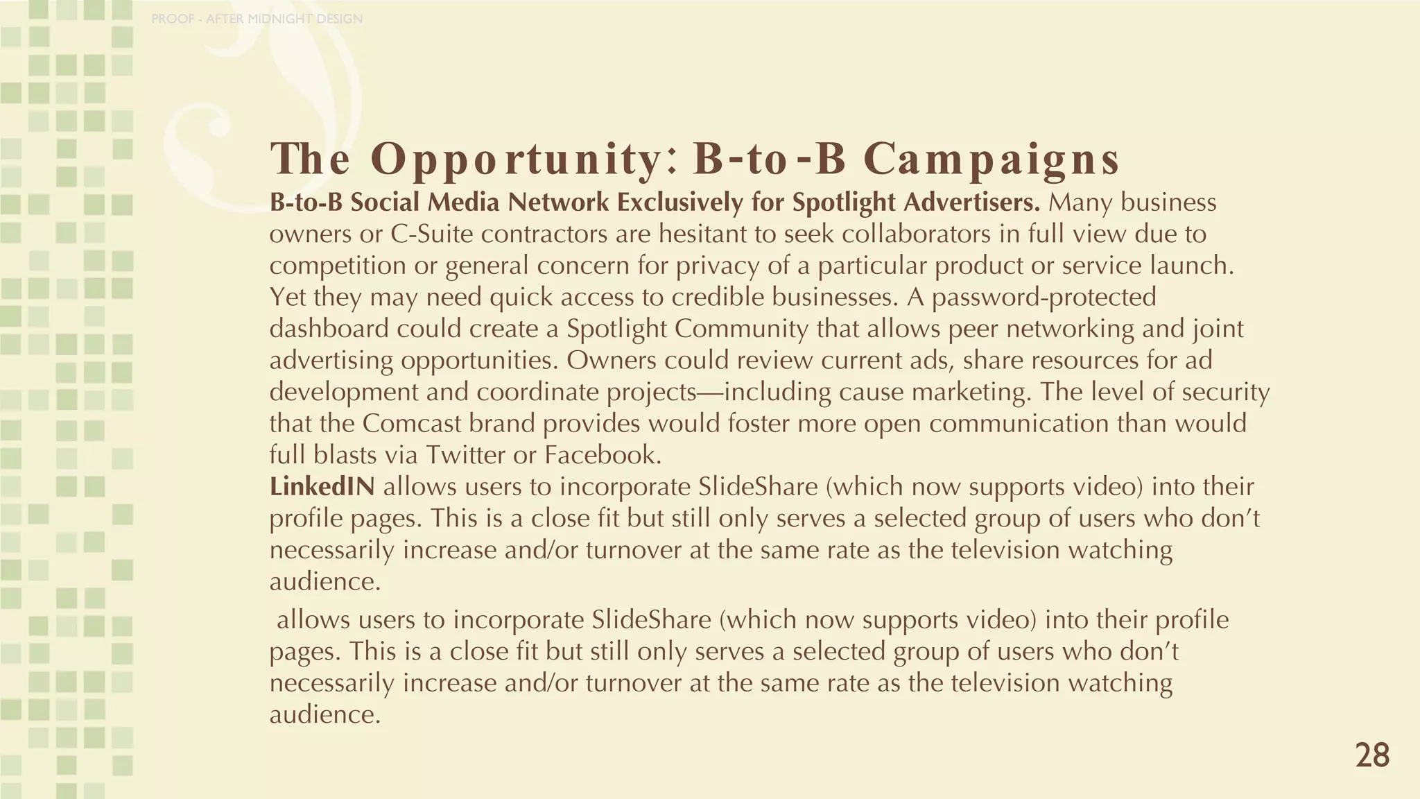 The Opportunity: B-to-B Campaigns B-to-B Social Media Network Exclusively for Spotlight Advertisers.  Many business owners or C-Suite contractors are hesitant to seek collaborators in full view due to competition or general concern for privacy of a particular product or service launch. Yet they may need quick access to credible businesses. A password-protected dashboard could create a Spotlight Community that allows peer networking and joint advertising opportunities. Owners could review current ads, share resources for ad development and coordinate projects—including cause marketing. The level of security that the Comcast brand provides would foster more open communication than would full blasts via Twitter or Facebook.  LinkedIN  allows users to incorporate SlideShare (which now supports video) into their profile pages. This is a close fit but still only serves a selected group of users who don’t necessarily increase and/or turnover at the same rate as the television watching audience. allows users to incorporate SlideShare (which now supports video) into their profile pages. This is a close fit but still only serves a selected group of users who don’t necessarily increase and/or turnover at the same rate as the television watching audience. 28 PROOF - AFTER MIDNIGHT DESIGN 