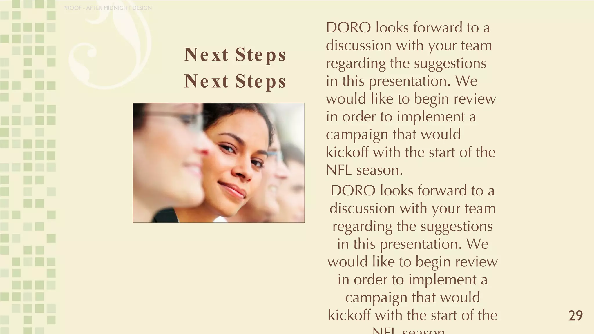 Next Steps Next Steps 29 DORO looks forward to a discussion with your team regarding the suggestions in this presentation. We would like to begin review in order to implement a campaign that would kickoff with the start of the NFL season.  DORO looks forward to a discussion with your team regarding the suggestions in this presentation. We would like to begin review in order to implement a campaign that would kickoff with the start of the NFL season.  PROOF - AFTER MIDNIGHT DESIGN 
