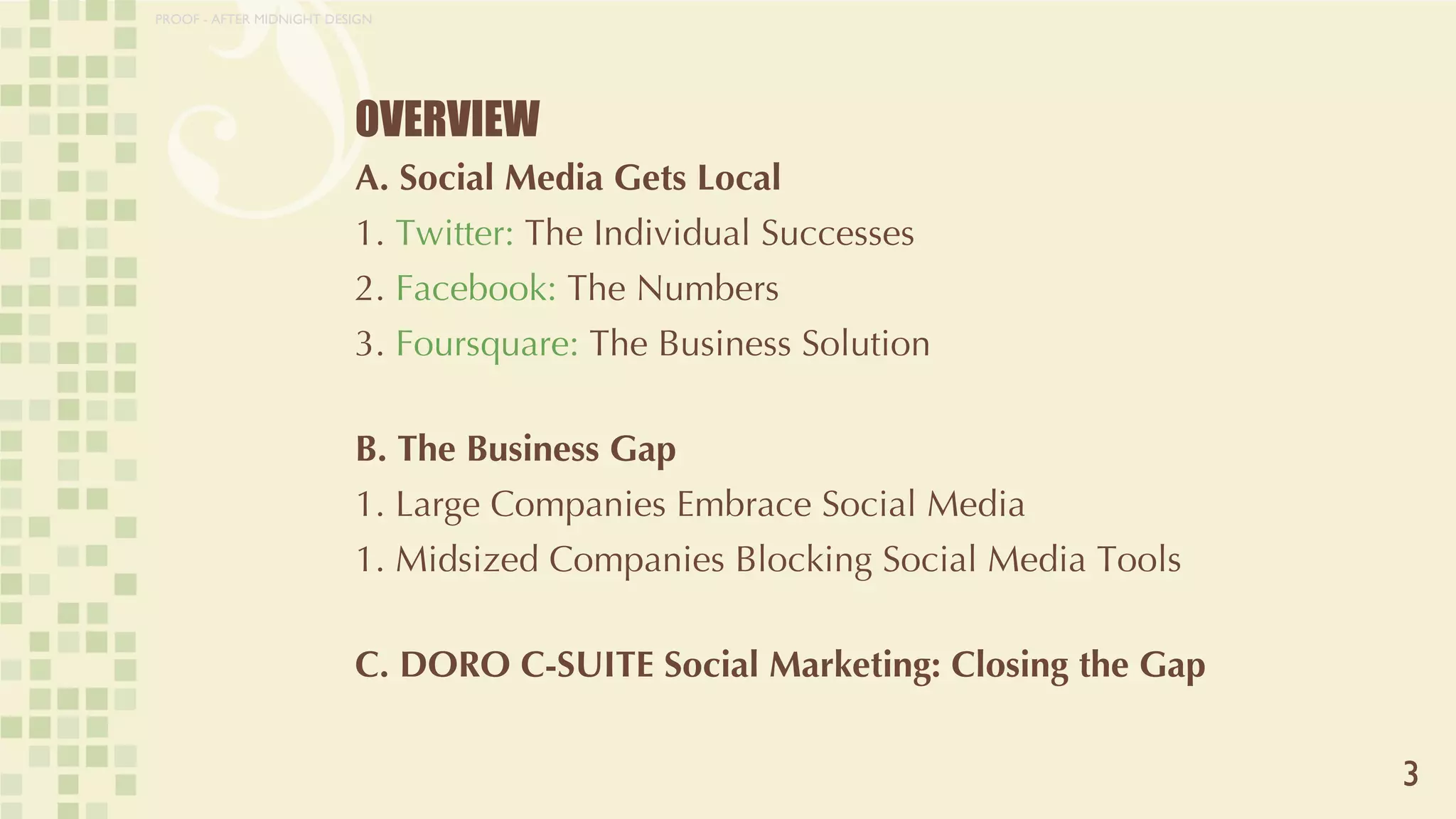 OVERVIEW A. Social Media Gets Local  1.  Twitter:  The Individual Successes 2.  Facebook:  The Numbers 3.  Foursquare:  The Business Solution B. The Business Gap 1. Large Companies Embrace Social Media 1. Midsized Companies Blocking Social Media Tools C. DORO C-SUITE Social Marketing: Closing the Gap 3 PROOF - AFTER MIDNIGHT DESIGN 