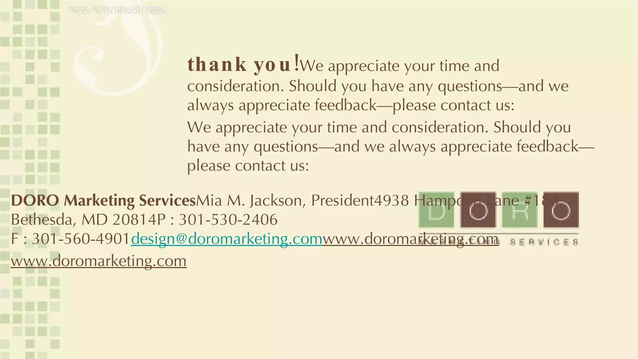 thank you! We appreciate your time and consideration. Should you have any questions—and we always appreciate feedback—please contact us: We appreciate your time and consideration. Should you have any questions—and we always appreciate feedback—please contact us: DORO Marketing Services Mia M. Jackson, President4938 Hampden Lane #188 Bethesda, MD 20814P : 301-530-2406 F : 301-560-4901 [email_address] www.doromarketing.com www.doromarketing.com PROOF - AFTER MIDNIGHT DESIGN PROOF - AFTER MIDNIGHT DESIGN 