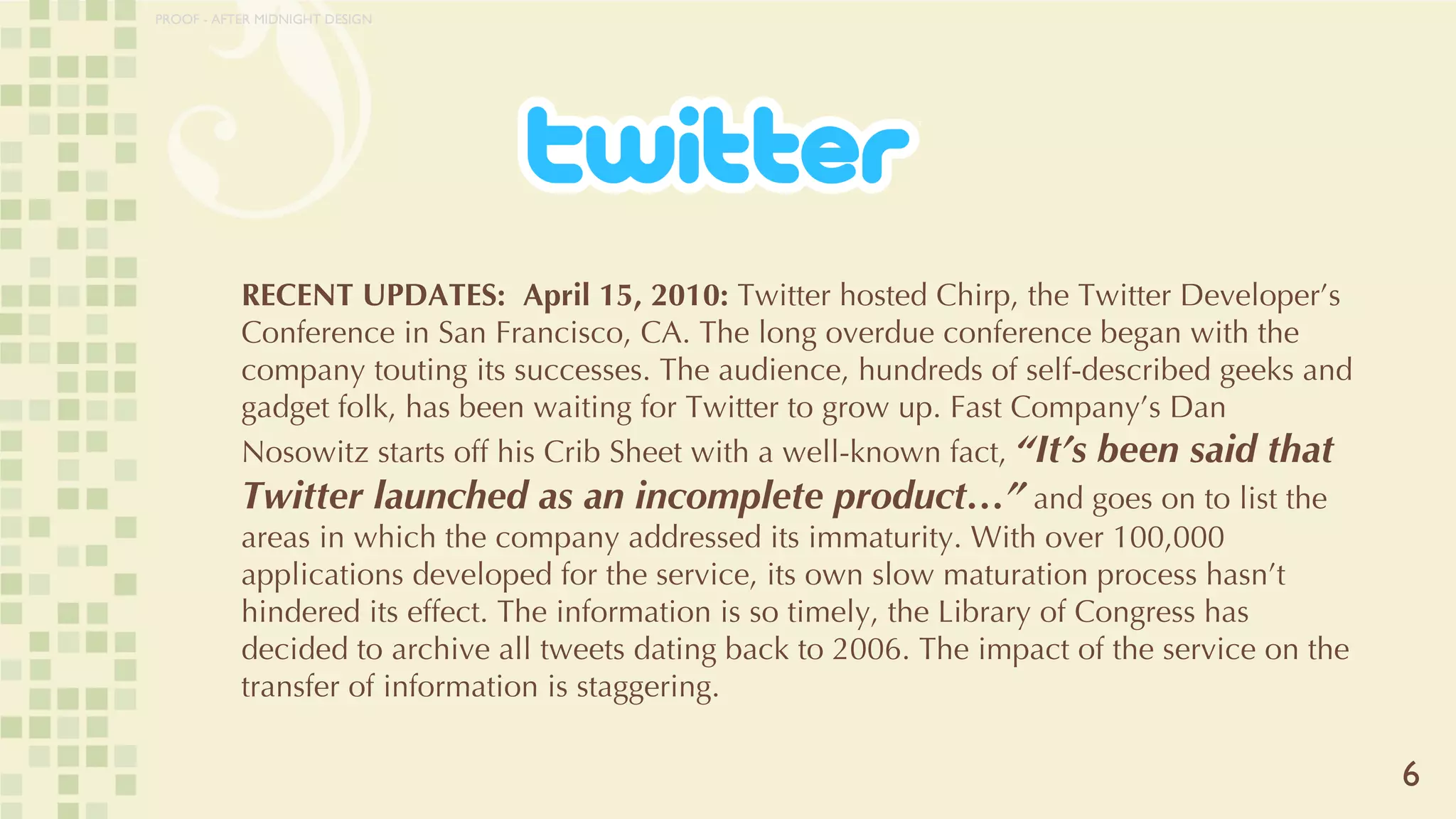 RECENT UPDATES:  April 15, 2010:  Twitter hosted Chirp, the Twitter Developer’s Conference in San Francisco, CA. The long overdue conference began with the company touting its successes. The audience, hundreds of self-described geeks and gadget folk, has been waiting for Twitter to grow up. Fast Company’s Dan Nosowitz starts off his Crib Sheet with a well-known fact,  “It’s been said that Twitter launched as an incomplete product…”  and goes on to list the areas in which the company addressed its immaturity. With over 100,000 applications developed for the service, its own slow maturation process hasn’t hindered its effect. The information is so timely, the Library of Congress has decided to archive all tweets dating back to 2006. The impact of the service on the transfer of information is staggering.  6 PROOF - AFTER MIDNIGHT DESIGN 