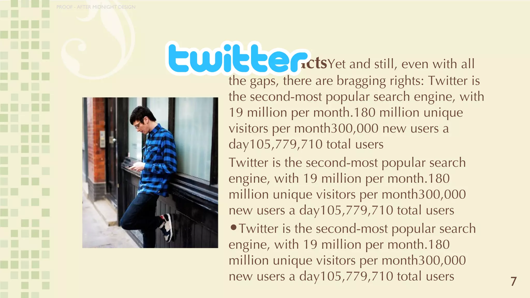 Stats ‘n Facts Yet and still, even with all the gaps, there are bragging rights: Twitter is the second-most popular search engine, with 19 million per month.180 million unique visitors per month300,000 new users a day105,779,710 total users Twitter is the second-most popular search engine, with 19 million per month.180 million unique visitors per month300,000 new users a day105,779,710 total users Twitter is the second-most popular search engine, with 19 million per month.180 million unique visitors per month300,000 new users a day105,779,710 total users 7 PROOF - AFTER MIDNIGHT DESIGN 