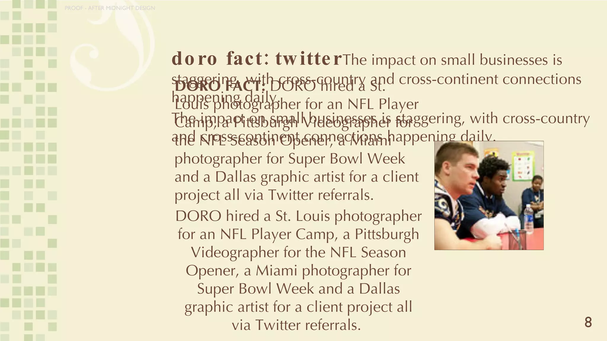 doro fact: twitter The impact on small businesses is staggering, with cross-country and cross-continent connections happening daily. The impact on small businesses is staggering, with cross-country and cross-continent connections happening daily. 8 DORO FACT:  DORO hired a St. Louis photographer for an NFL Player Camp, a Pittsburgh Videographer for the NFL Season Opener, a Miami photographer for Super Bowl Week and a Dallas graphic artist for a client project all via Twitter referrals.  DORO hired a St. Louis photographer for an NFL Player Camp, a Pittsburgh Videographer for the NFL Season Opener, a Miami photographer for Super Bowl Week and a Dallas graphic artist for a client project all via Twitter referrals.  PROOF - AFTER MIDNIGHT DESIGN 