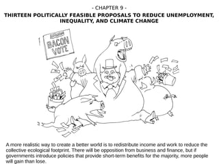 A more realistic way to create a better world is to redistribute income and work to reduce the
collective ecological footprint. There will be opposition from business and finance, but if
governments introduce policies that provide short-term benefits for the majority, more people
will gain than lose.
- CHAPTER 9 -
THIRTEEN POLITiCALLY FEASIBLE PROPOSALS TO REDUCE UNEMPLOYMENT,
INEQUALITY, AND CLIMATE CHANGE
 