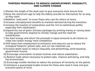 THIRTEEN PROPOSALS TO REDUCE UNEMPLOYMENT, INEQUALITY,
AND CLIMATE CHANGE
1.Shorten the length of the work year to give everyone more leisure time.
2.Raise the retirement age to help the elderly provide for themselves for as long
as they want.
3.Redefine “paid work” to cover those who care for others at home.
4.Increase unemployment benefits to maintain demand during the transition.
5.Increase the taxation of corporations and the rich to redistribute profits,
especially from robotization.
6.Expand the use of green stimulus packages by printing money or raising taxes
to help governments respond to climate change and the need for
redistribution.
7.Tax fossil energy and return the proceeds in equal amounts to all citizens to
make low-carbon energy more competitive.
8.Shift taxes from employment to emissions and resource use to reduce the
ecological footprint, protect jobs, and cut raw materials use.
9.Increase death taxes to reduce inequality and philanthropy while boosting
government income.
10.Encourage unionization to boost incomes and reduce exploitation.
11.Restrict trade where necessary to protect jobs, improve well-being, and help
the environment.
12.Encourage smaller families to reduce the pressure of humanity on the planet.
13.Introduce a guaranteed livable income for those who need it most and give
everyone peace of mind.
 