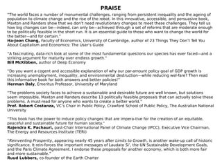 PRAISE
“The world faces a number of monumental challenges, ranging from persistent inequality and the ageing of
population to climate change and the rise of the robot. In this innovative, accessible, and persuasive book,
Maxton and Randers show that we don’t need revolutionary changes to meet these challenges. They tell us
how big changes can be—indeed, can only be—achieved through a set of reforms that are moderate enough
to be politically feasible in the short run. It is an essential guide to those who want to change the world for
the better—and for certain.”
Ha-Joon Chang, Faculty of Economics, University of Cambridge, author of 23 Things They Don’t Tell You
About Capitalism and Economics: The User’s Guide
“A fascinating, data-rich look at some of the most fundamental questions our species has ever faced—and a
striking argument for maturity over endless growth.”
Bill McKibben, author of Deep Economy
“Do you want a cogent and accessible explanation of why our par-amount policy goal of GDP growth is
increasing unemployment, inequality, and environmental destruction—while reducing wel-fare? Then read
this informative book for both answers and better policies!”
Herman Daly, Emeritus Professor, University of Maryland
“The problems society faces to achieve a sustainable and desirable future are well known, but solutions
seem impossible. Maxton and Randers describe 13 politically feasible proposals that can actually solve these
problems. A must-read for anyone who wants to create a better world.”
Prof. Robert Costanza, VC’s Chair in Public Policy, Crawford School of Public Policy, The Australian National
University
“This book has the power to induce policy changes that are impera-tive for the creation of an equitable,
peaceful and sustainable future for human society.”
Rajendra K. Pachauri, past-Chair International Panel of Climate Change (IPCC), Executive Vice Chairman,
The Energy and Resources Institute (TERI)
“Reinventing Prosperity, appearing nearly 45 years after Limits to Growth, is another wake-up call of historic
significance. It rein-forces the important messages of Laudato Si’, the UN Sustainable Development Goals,
and the Paris Climate Agreement. I endorse these proposals for another economy, which is both more fair
and more sustainable.”
Ruud Lubbers, co-founder of the Earth Charter
 