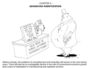 Without change, the problems of unemployment and inequality will worsen in the next twenty
years. There will also be an unstoppable decline in the rate of conventional economic growth
and a wave of robotization in manufacturing and repetitive services.
- CHAPTER 4 -
ADVANCING ROBOTIZATION
 