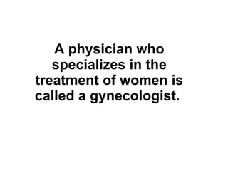 A physician who specializes in the treatment of women is called a gynecologist.   