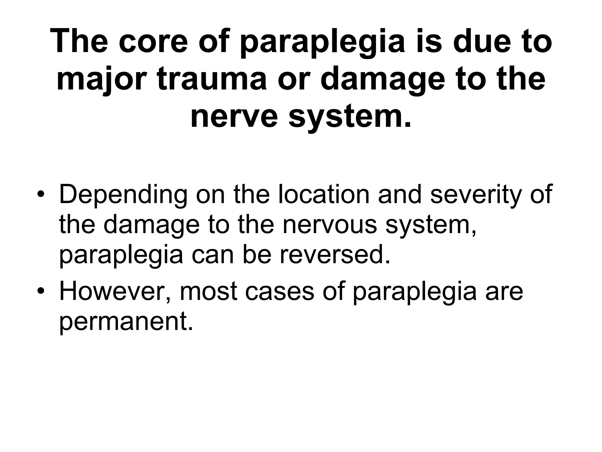 The core of paraplegia is due to major trauma or damage to the nerve system. Depending on the location and severity of the damage to the nervous system, paraplegia can be reversed. However, most cases of paraplegia are permanent.  