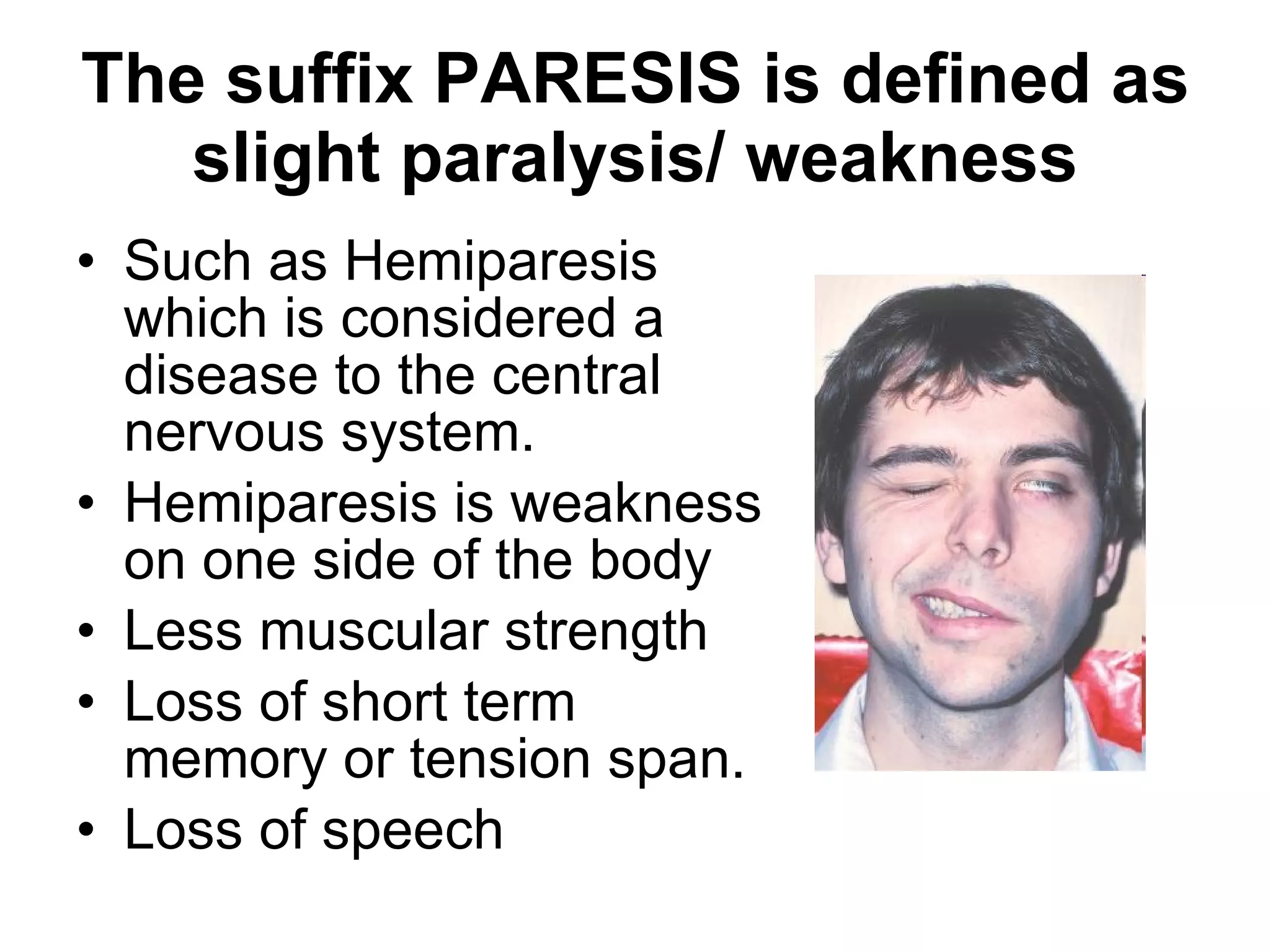 The suffix PARESIS is defined as slight paralysis/ weakness Such as Hemiparesis  which is considered a disease to the central nervous system. Hemiparesis is weakness on one side of the body Less muscular strength Loss of short term memory or tension span. Loss of speech 