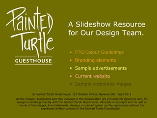A Slideshow Resource for Our Design Team. ,[object Object],[object Object],[object Object],[object Object],[object Object],© Painted Turtle Guesthouse, 121 Bastion Street, Nanaimo BC.  April 2011 All the images, documents and files included in this presentation are provided for reference only for designers working directly with the Painted Turtle Guesthouse. All work is copyright and no part or whole of the images, brand elements, designs contained herein can be reproduced without the expressed written consent of the Painted Turtle Guesthouse.  