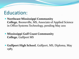 Education:Northeast Mississippi Community College, Booneville, MS, Associate of Applied Science in Office Systems Technology, pending May 2011Mississippi Gulf Coast Community College, Gulfport MSGulfport High School, Gulfport, MS, Diploma, May 1985