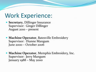 Work Experience:Secretary, Dillinger InsuranceSupervisor:  Ginger DillingerAugust 2010 – presentMachine Operator, Batesville EmbroiderySupervisor:  Dianne MangumJune 2000 – October 2006Machine Operator, Memphis Embroidery, Inc.Supervisor:  Jerry MangumJanuary 1988 – May 2000