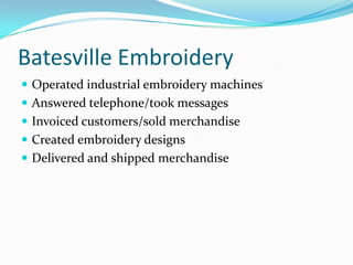 Batesville EmbroideryOperated industrial embroidery machinesAnswered telephone/took messagesInvoiced customers/sold merchandiseCreated embroidery designsDelivered and shipped merchandise