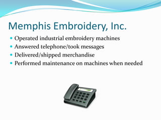 Memphis Embroidery, Inc.Operated industrial embroidery machinesAnswered telephone/took messagesDelivered/shipped merchandisePerformed maintenance on machines when needed